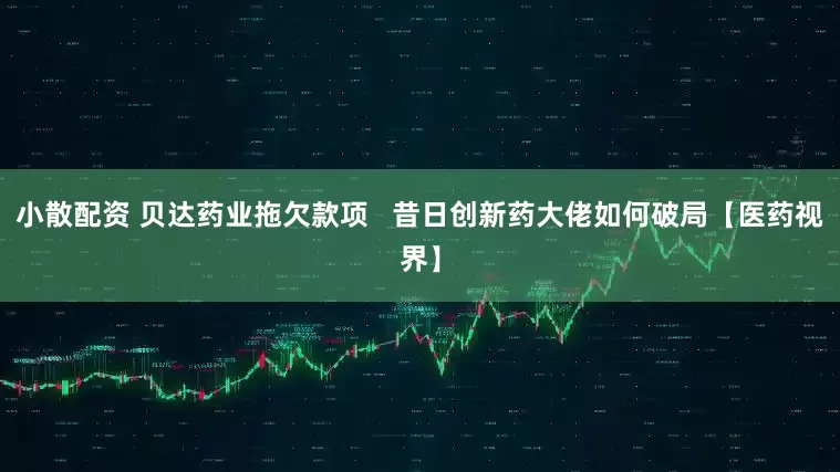 小散配资 贝达药业拖欠款项   昔日创新药大佬如何破局【医药视界】