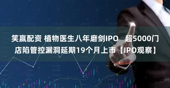 笑赢配资 植物医生八年磨剑IPO   超5000门店陷管控漏洞延期19个月上市【IPO观察】