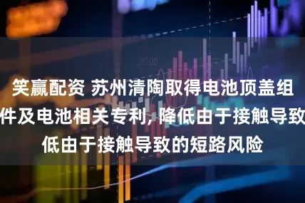 笑赢配资 苏州清陶取得电池顶盖组件的下支撑件及电池相关专利, 降低由于接触导致的短路风险