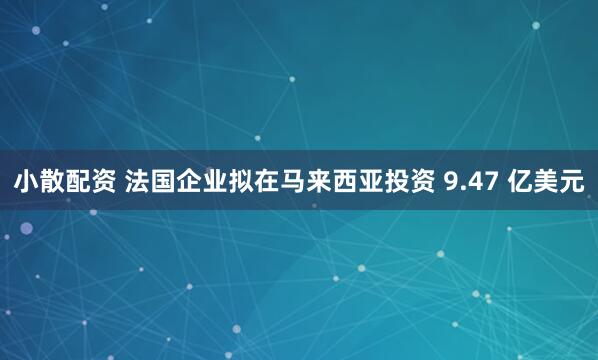 小散配资 法国企业拟在马来西亚投资 9.47 亿美元