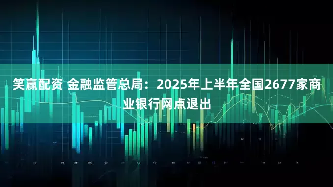 笑赢配资 金融监管总局：2025年上半年全国2677家商业银行网点退出