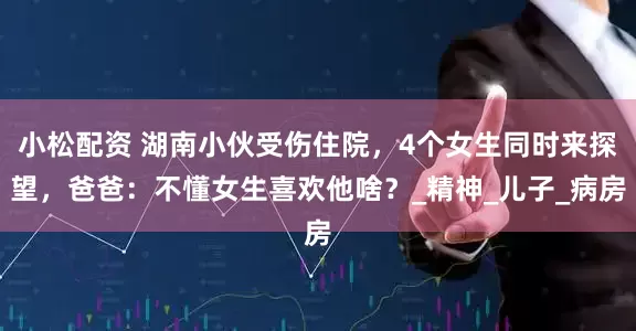 小松配资 湖南小伙受伤住院，4个女生同时来探望，爸爸：不懂女生喜欢他啥？_精神_儿子_病房