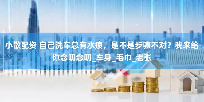 小散配资 自己洗车总有水痕，是不是步骤不对？我来给你念叨念叨_车身_毛巾_老张