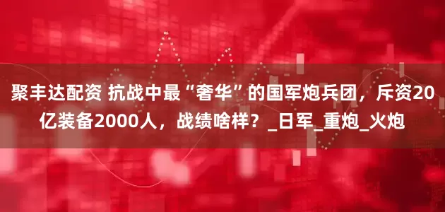 聚丰达配资 抗战中最“奢华”的国军炮兵团，斥资20亿装备2000人，战绩啥样？_日军_重炮_火炮
