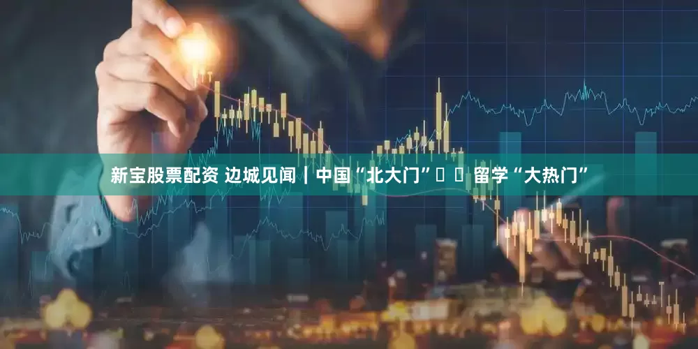新宝股票配资 边城见闻｜中国“北大门”  留学“大热门”