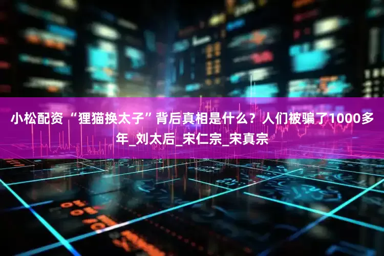 小松配资 “狸猫换太子”背后真相是什么？人们被骗了1000多年_刘太后_宋仁宗_宋真宗