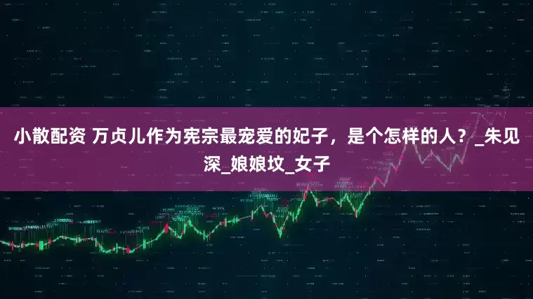 小散配资 万贞儿作为宪宗最宠爱的妃子，是个怎样的人？_朱见深_娘娘坟_女子