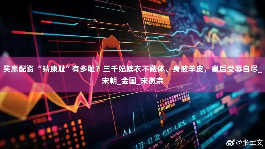 笑赢配资 “靖康耻”有多耻？三千妃嫔衣不蔽体、身披羊皮，皇后受辱自尽_宋朝_金国_宋徽宗