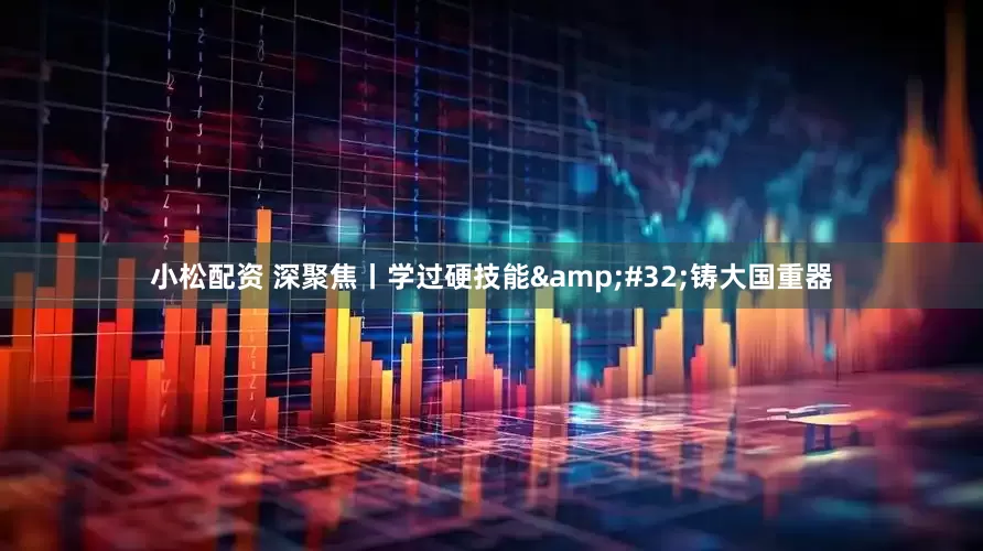 小松配资 深聚焦丨学过硬技能&#32;铸大国重器