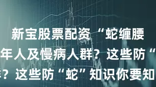 新宝股票配资 “蛇缠腰”专盯中老年人及慢病人群？这些防“蛇”知识你要知道