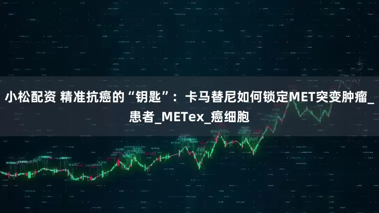 小松配资 精准抗癌的“钥匙”：卡马替尼如何锁定MET突变肿瘤_患者_METex_癌细胞