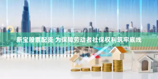 新宝股票配资 为保障劳动者社保权利筑牢底线