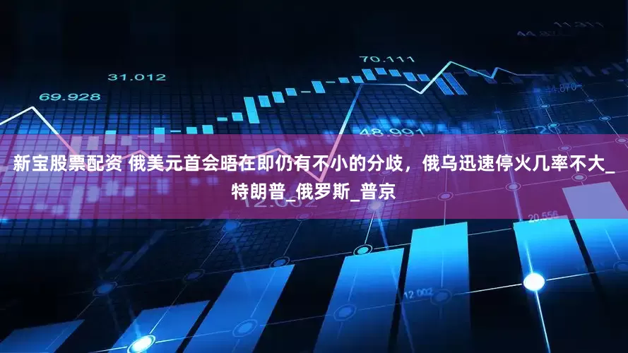 新宝股票配资 俄美元首会晤在即仍有不小的分歧，俄乌迅速停火几率不大_特朗普_俄罗斯_普京