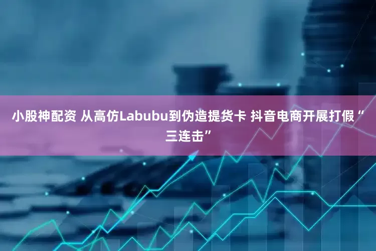 小股神配资 从高仿Labubu到伪造提货卡 抖音电商开展打假“三连击”
