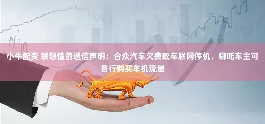 小牛配资 联想懂的通信声明：合众汽车欠费致车联网停机，哪吒车主可自行购买车机流量