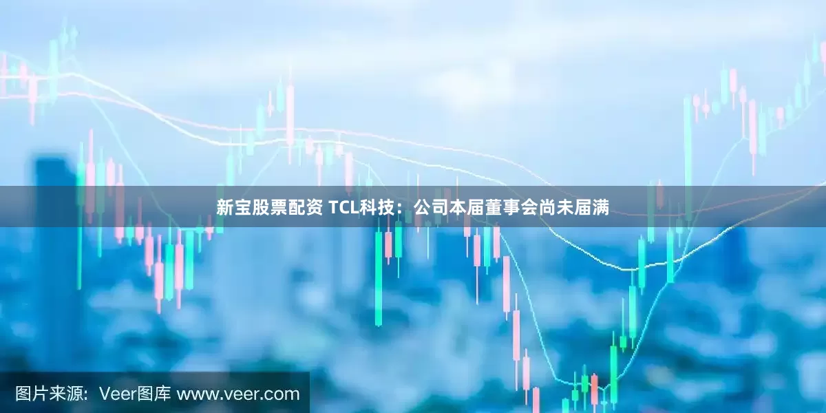 新宝股票配资 TCL科技：公司本届董事会尚未届满