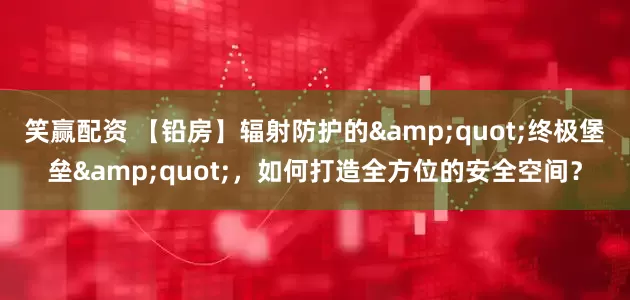 笑赢配资 【铅房】辐射防护的&quot;终极堡垒&quot;，如何打造全方位的安全空间？