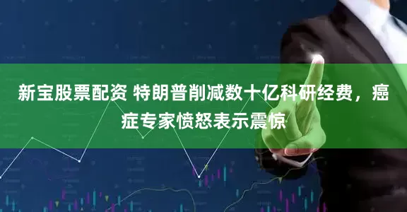 新宝股票配资 特朗普削减数十亿科研经费，癌症专家愤怒表示震惊