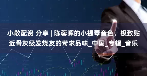小散配资 分享 | 陈蓉晖的小提琴音色,极致贴近骨灰级发烧友的苛求品味_中国_专辑_音乐
