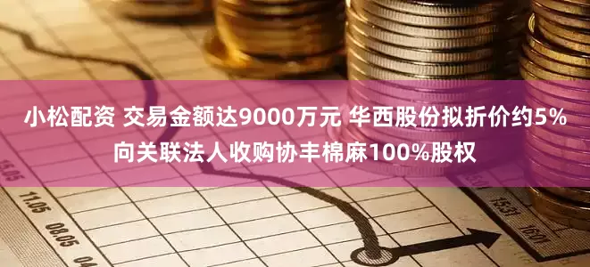 小松配资 交易金额达9000万元 华西股份拟折价约5%向关联法人收购协丰棉麻100%股权