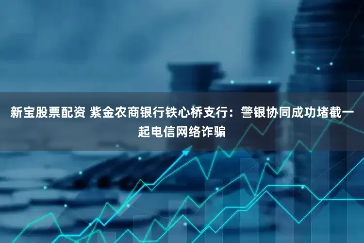 新宝股票配资 紫金农商银行铁心桥支行：警银协同成功堵截一起电信网络诈骗