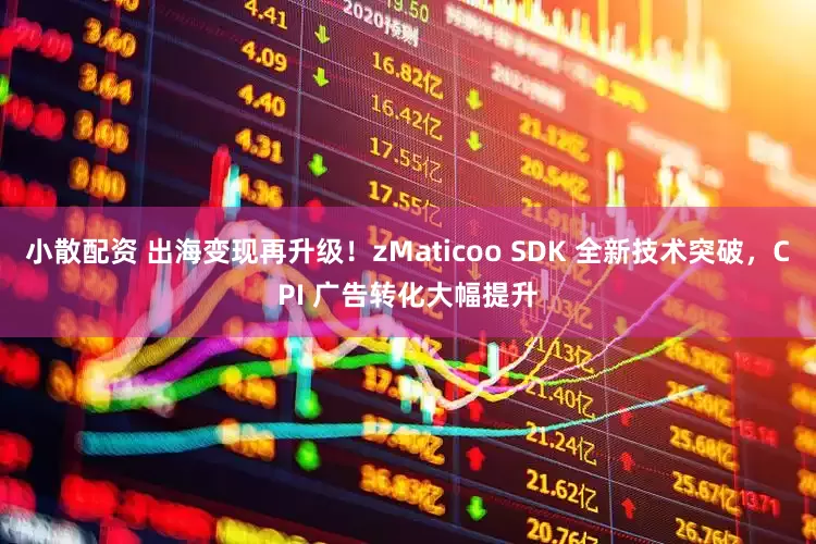 小散配资 出海变现再升级！zMaticoo SDK 全新技术突破，CPI 广告转化大幅提升