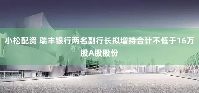 小松配资 瑞丰银行两名副行长拟增持合计不低于16万股A股股份