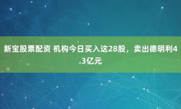 新宝股票配资 机构今日买入这28股，卖出德明利4.3亿元