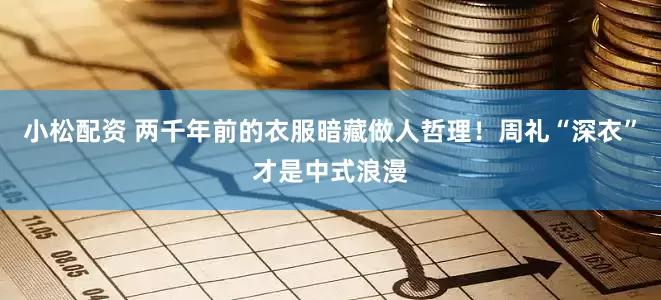 小松配资 两千年前的衣服暗藏做人哲理！周礼“深衣”才是中式浪漫